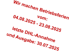 Wir machen Betriebsferien                         vom:        04.08.2025 - 23.08.2025          letzte DHL-Annahme       und Ausgabe: 30.07.2025
