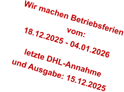 Wir machen Betriebsferien                         vom:        18.12.2025 - 04.01.2026           letzte DHL-Annahme       und Ausgabe: 15.12.2025